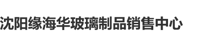 看老外大鸡巴操美女沈阳缘海华玻璃制品销售中心